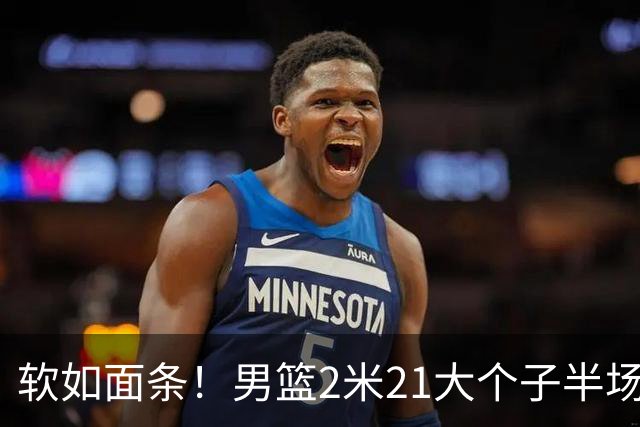 软如面条！男篮2米21大个子半场0板全场0分，球迷：凭什么不带周琦？